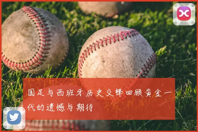 国足与西班牙历史交锋回顾黄金一代的遗憾与期待