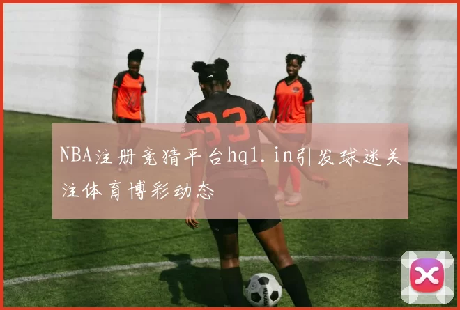 NBA注册竞猜平台hq1.in引发球迷关注体育博彩动态