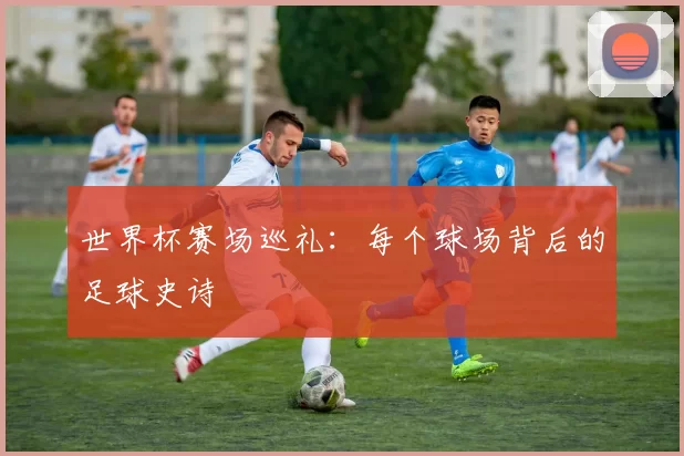 世界杯赛场巡礼：每个球场背后的足球史诗