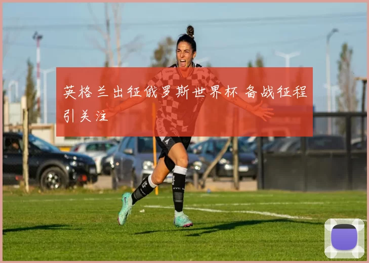 英格兰出征俄罗斯世界杯 备战征程引关注