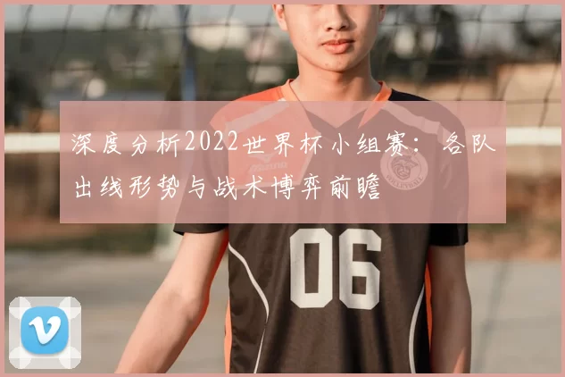 深度分析2022世界杯小组赛:各队出线形势与战术博弈前瞻