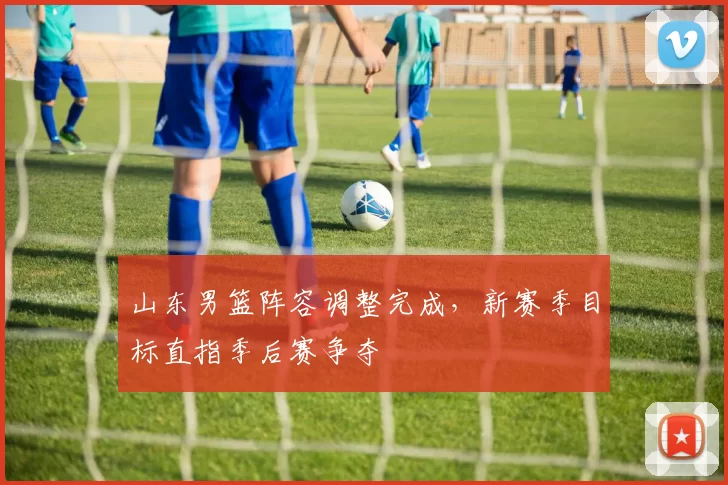 山东男篮阵容调整完成，新赛季目标直指季后赛争夺