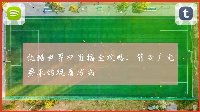 优酷世界杯直播全攻略:符合广电要求的观看方式