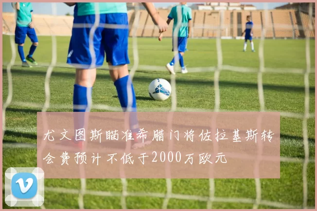 尤文图斯瞄准希腊门将佐拉基斯转会费预计不低于2000万欧元