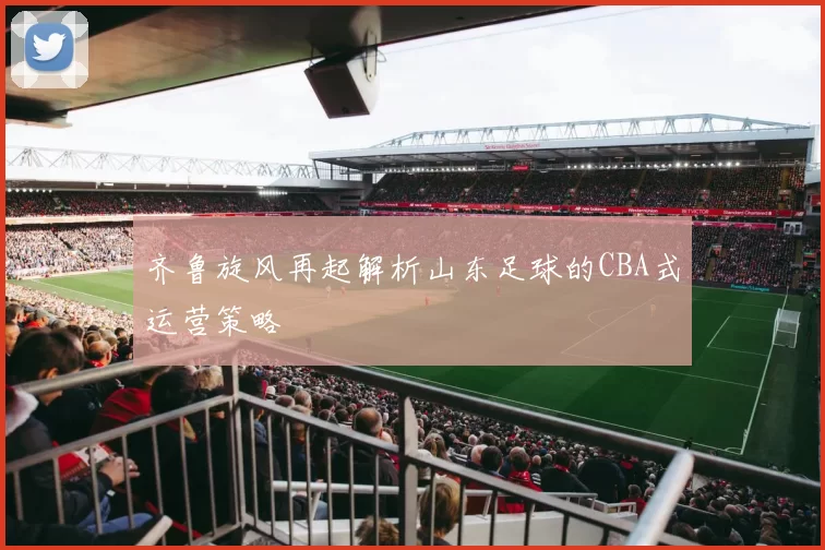 齐鲁旋风再起解析山东足球的CBA式运营策略