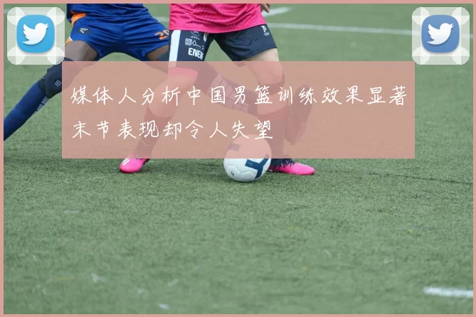 媒体人分析中国男篮训练效果显著末节表现却令人失望