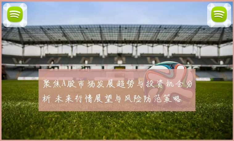 聚焦A股市场发展趋势与投资机会分析 未来行情展望与风险防范策略