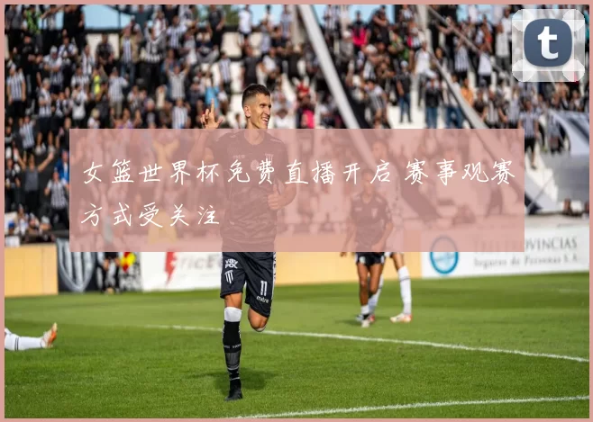 女篮世界杯免费直播开启 赛事观赛方式受关注
