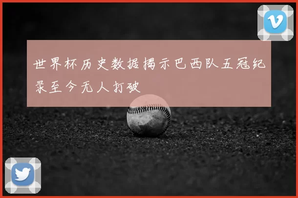世界杯历史数据揭示巴西队五冠纪录至今无人打破